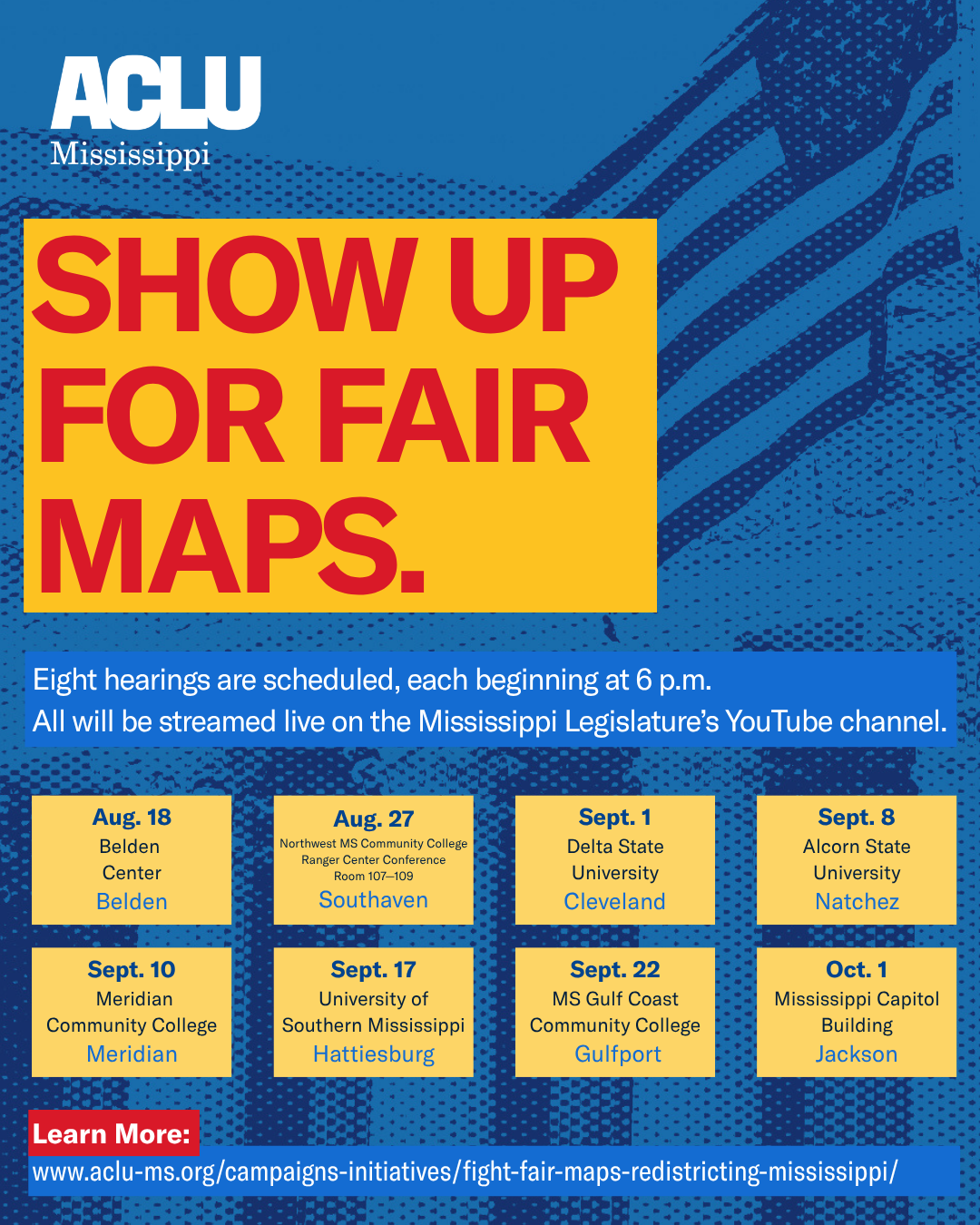Graphic from the ACLU of Mississippi promoting upcoming public redistricting hearings. Large text reads, “SHOW UP FOR FAIR MAPS.” Eight hearings are scheduled at 6 p.m.: Aug. 18 at Belden Center in Belden; Aug. 27 at Northwest Mississippi Community College, Ranger Center Conference Room 107–109 in Southaven; Sept. 1 at Delta State University in Cleveland; Sept. 8 at Alcorn State University in Natchez; Sept. 10 at Meridian Community College in Meridian; Sept. 17 at the University of Southern Mississippi in Hattiesburg; Sept. 22 at Mississippi Gulf Coast Community College in Gulfport; and Oct. 1 at the Mississippi Capitol Building in Jackson. All hearings will be streamed live on the Mississippi Legislature’s YouTube channel. Learn more at aclu-ms.org/campaigns-initiatives/fight-fair-maps-redistricting-mississippi/.